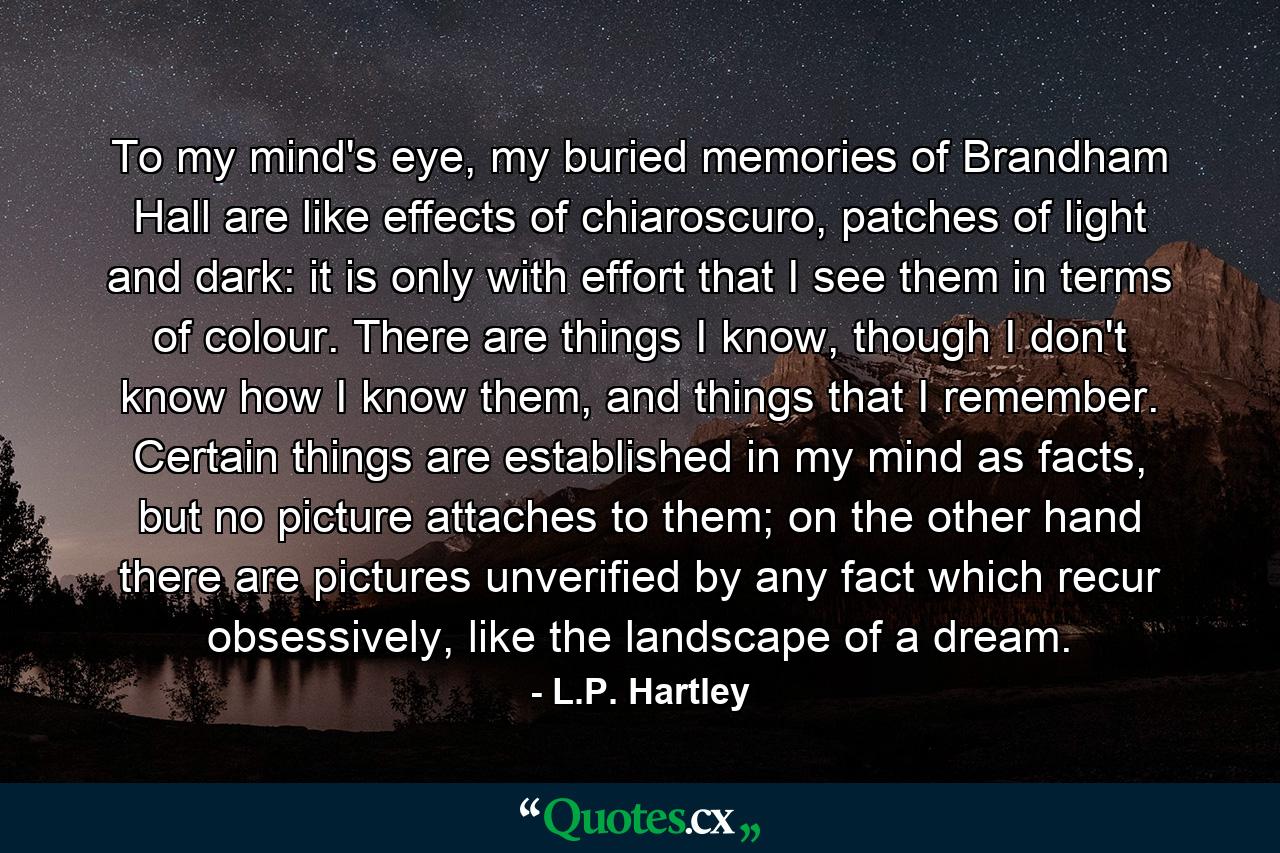 To my mind's eye, my buried memories of Brandham Hall are like effects of chiaroscuro, patches of light and dark: it is only with effort that I see them in terms of colour. There are things I know, though I don't know how I know them, and things that I remember. Certain things are established in my mind as facts, but no picture attaches to them; on the other hand there are pictures unverified by any fact which recur obsessively, like the landscape of a dream. - Quote by L.P. Hartley