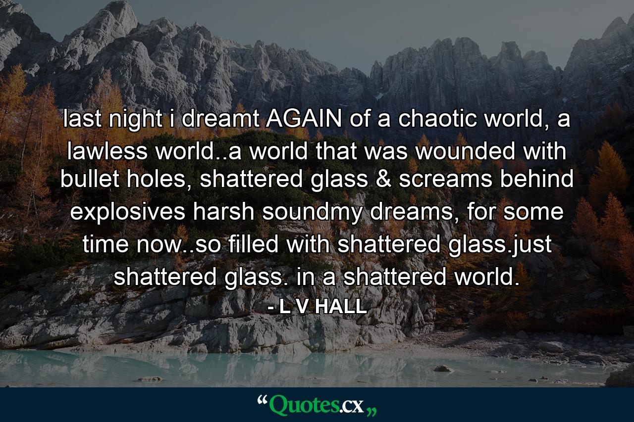 last night i dreamt AGAIN of a chaotic world, a lawless world..a world that was wounded with bullet holes, shattered glass & screams behind explosives harsh soundmy dreams, for some time now..so filled with shattered glass.just shattered glass. in a shattered world. - Quote by L V HALL