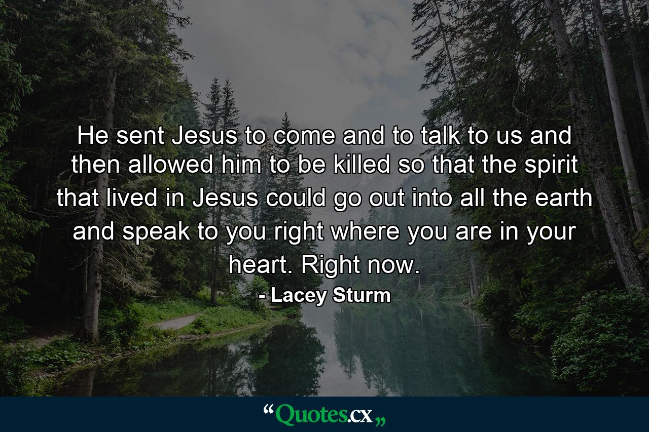 He sent Jesus to come and to talk to us and then allowed him to be killed so that the spirit that lived in Jesus could go out into all the earth and speak to you right where you are in your heart. Right now. - Quote by Lacey Sturm