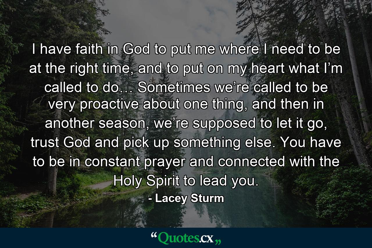 I have faith in God to put me where I need to be at the right time, and to put on my heart what I’m called to do… Sometimes we’re called to be very proactive about one thing, and then in another season, we’re supposed to let it go, trust God and pick up something else. You have to be in constant prayer and connected with the Holy Spirit to lead you. - Quote by Lacey Sturm