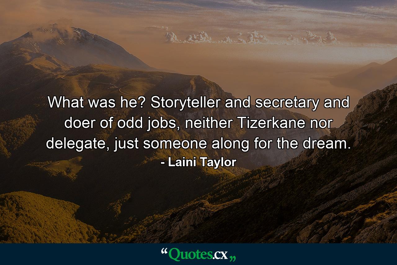 What was he? Storyteller and secretary and doer of odd jobs, neither Tizerkane nor delegate, just someone along for the dream. - Quote by Laini Taylor