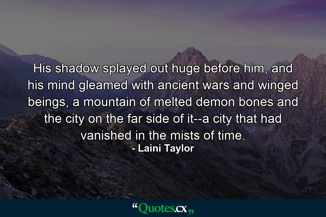 His shadow splayed out huge before him, and his mind gleamed with ancient wars and winged beings, a mountain of melted demon bones and the city on the far side of it--a city that had vanished in the mists of time. - Quote by Laini Taylor