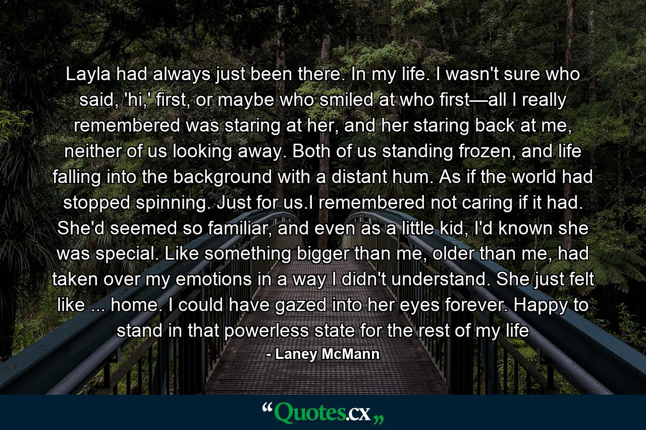 Layla had always just been there. In my life. I wasn't sure who said, 'hi,' first, or maybe who smiled at who first—all I really remembered was staring at her, and her staring back at me, neither of us looking away. Both of us standing frozen, and life falling into the background with a distant hum. As if the world had stopped spinning. Just for us.I remembered not caring if it had. She'd seemed so familiar, and even as a little kid, I'd known she was special. Like something bigger than me, older than me, had taken over my emotions in a way I didn't understand. She just felt like ... home. I could have gazed into her eyes forever. Happy to stand in that powerless state for the rest of my life - Quote by Laney McMann