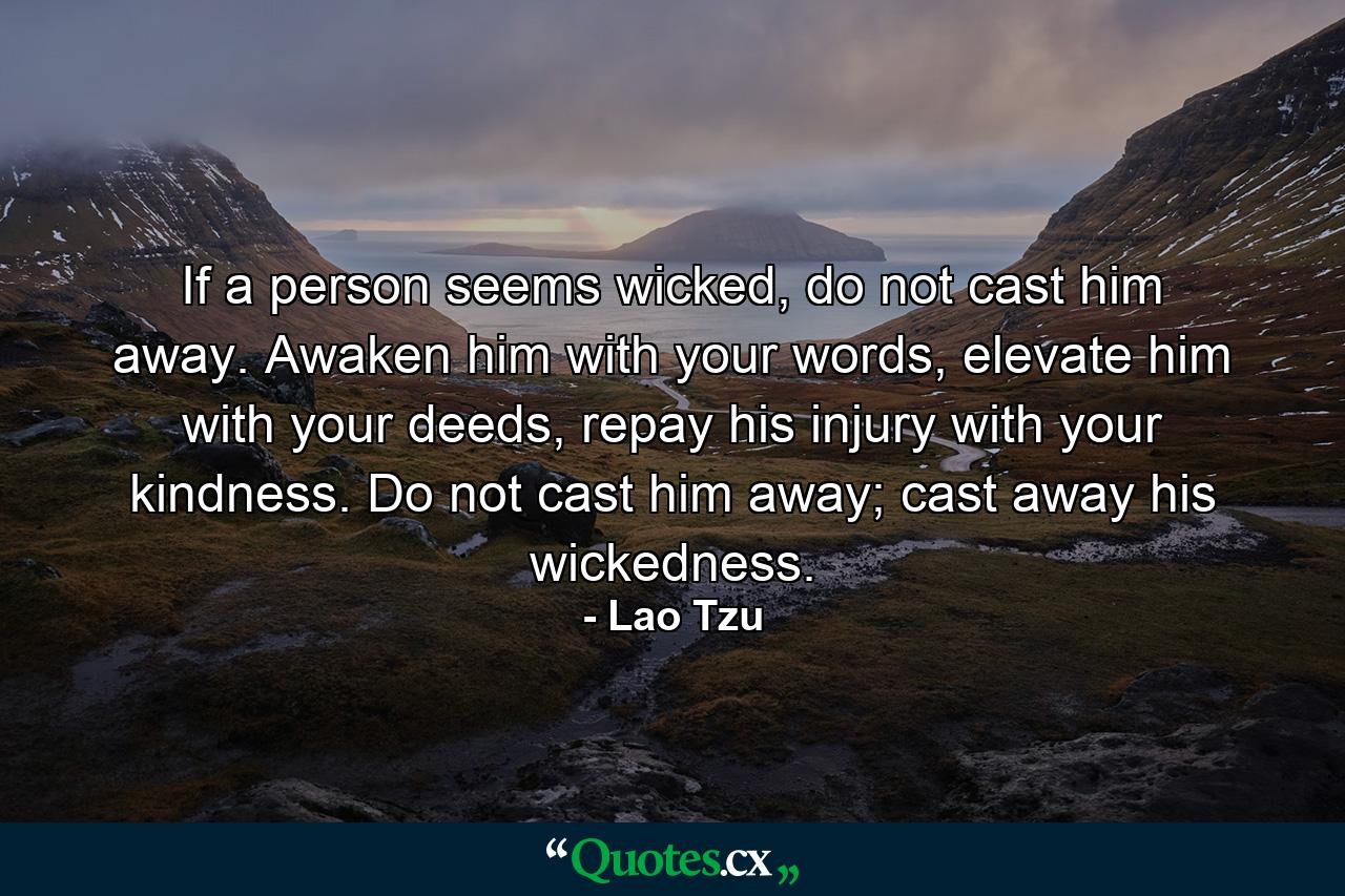 If a person seems wicked, do not cast him away. Awaken him with your words, elevate him with your deeds, repay his injury with your kindness. Do not cast him away; cast away his wickedness. - Quote by Lao Tzu