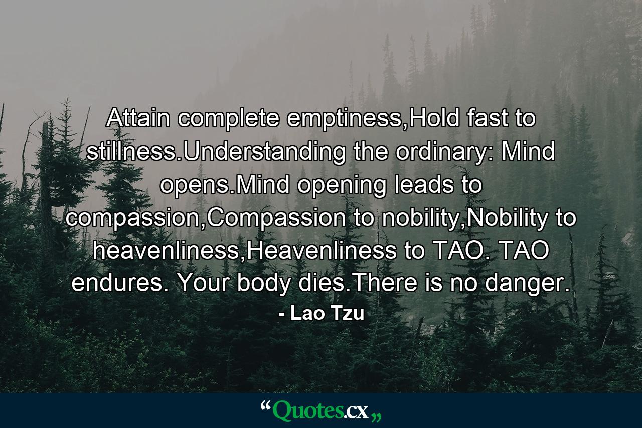 Attain complete emptiness,Hold fast to stillness.Understanding the ordinary: Mind opens.Mind opening leads to compassion,Compassion to nobility,Nobility to heavenliness,Heavenliness to TAO. TAO endures. Your body dies.There is no danger. - Quote by Lao Tzu