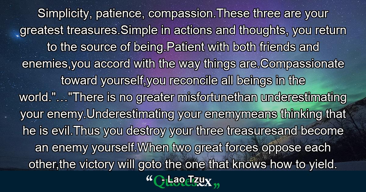 Simplicity, patience, compassion.These three are your greatest treasures.Simple in actions and thoughts, you return to the source of being.Patient with both friends and enemies,you accord with the way things are.Compassionate toward yourself,you reconcile all beings in the world.