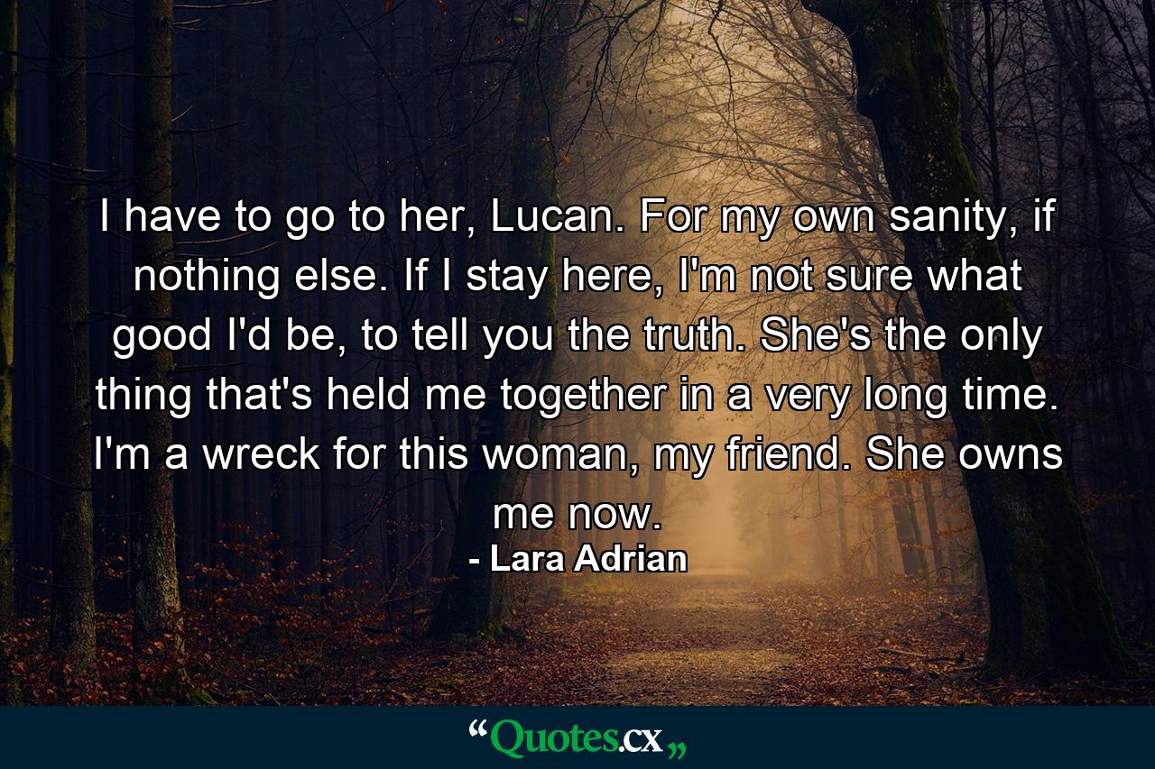 I have to go to her, Lucan. For my own sanity, if nothing else. If I stay here, I'm not sure what good I'd be, to tell you the truth. She's the only thing that's held me together in a very long time. I'm a wreck for this woman, my friend. She owns me now. - Quote by Lara Adrian