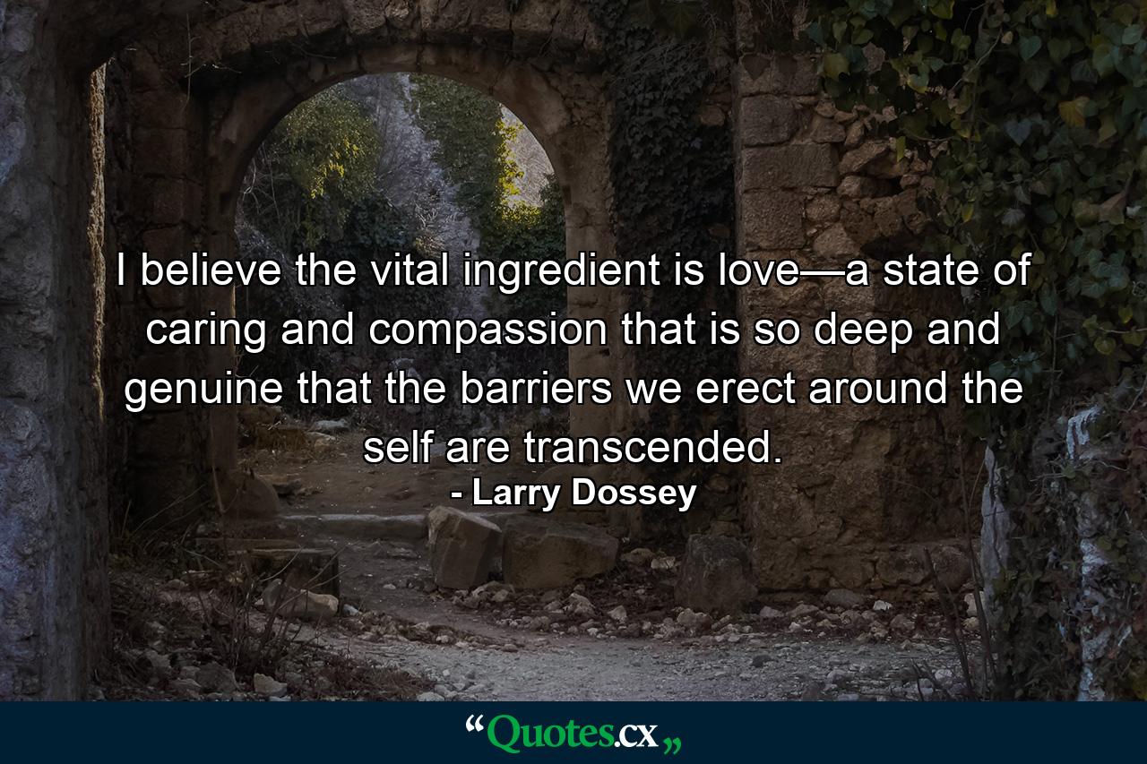 I believe the vital ingredient is love—a state of caring and compassion that is so deep and genuine that the barriers we erect around the self are transcended. - Quote by Larry Dossey