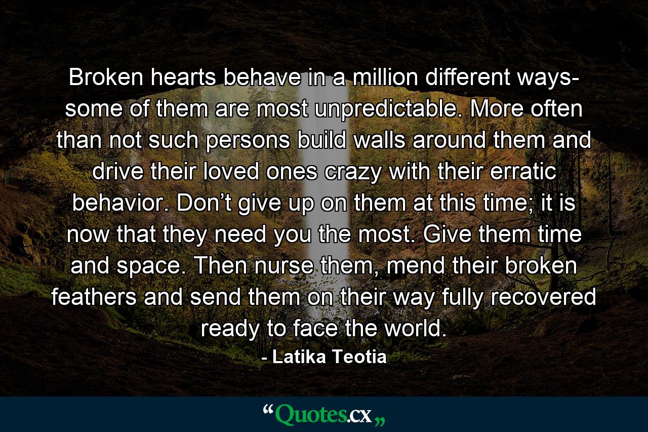 Broken hearts behave in a million different ways- some of them are most unpredictable. More often than not such persons build walls around them and drive their loved ones crazy with their erratic behavior. Don’t give up on them at this time; it is now that they need you the most. Give them time and space. Then nurse them, mend their broken feathers and send them on their way fully recovered ready to face the world. - Quote by Latika Teotia