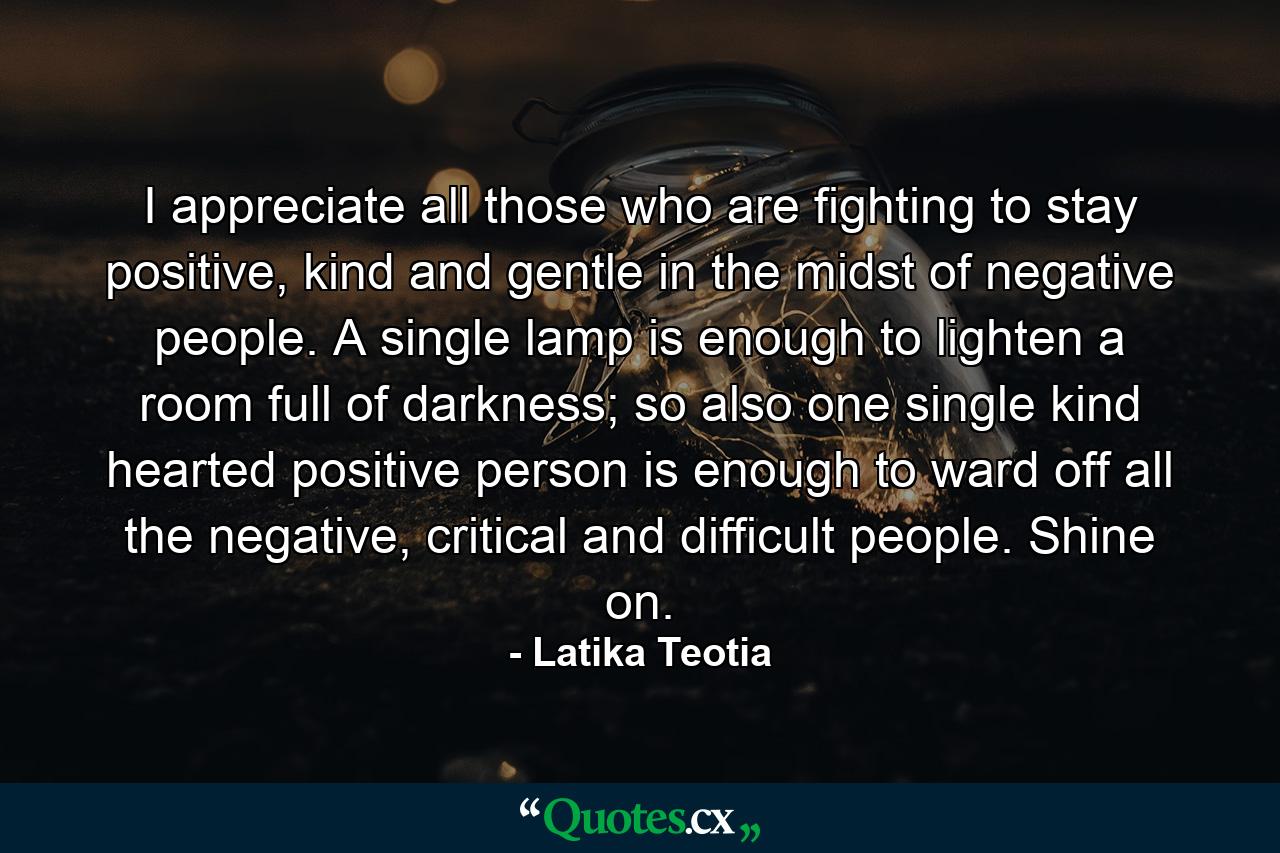 I appreciate all those who are fighting to stay positive, kind and gentle in the midst of negative people. A single lamp is enough to lighten a room full of darkness; so also one single kind hearted positive person is enough to ward off all the negative, critical and difficult people. Shine on. - Quote by Latika Teotia