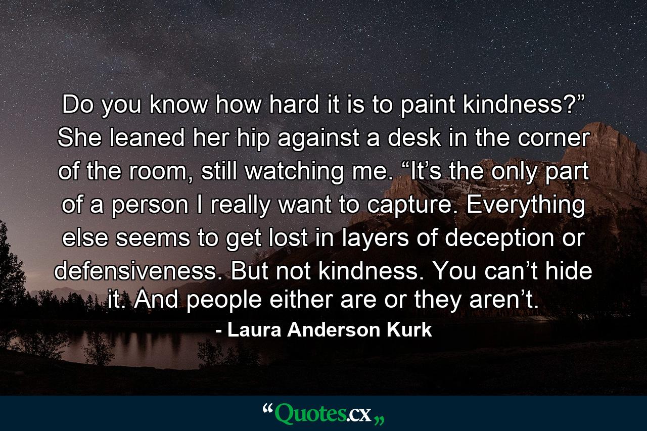 Do you know how hard it is to paint kindness?” She leaned her hip against a desk in the corner of the room, still watching me. “It’s the only part of a person I really want to capture. Everything else seems to get lost in layers of deception or defensiveness. But not kindness. You can’t hide it. And people either are or they aren’t. - Quote by Laura Anderson Kurk