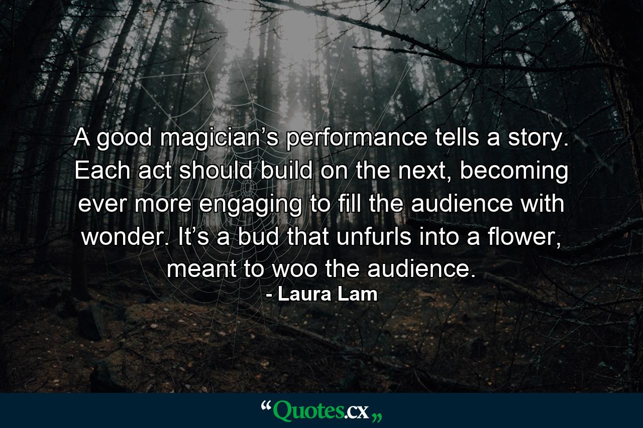 A good magician’s performance tells a story. Each act should build on the next, becoming ever more engaging to fill the audience with wonder. It’s a bud that unfurls into a flower, meant to woo the audience. - Quote by Laura Lam