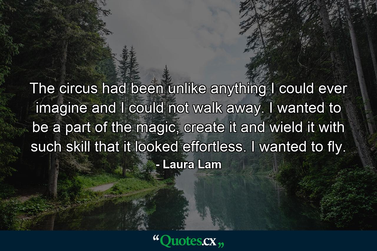 The circus had been unlike anything I could ever imagine and I could not walk away. I wanted to be a part of the magic, create it and wield it with such skill that it looked effortless. I wanted to fly. - Quote by Laura Lam