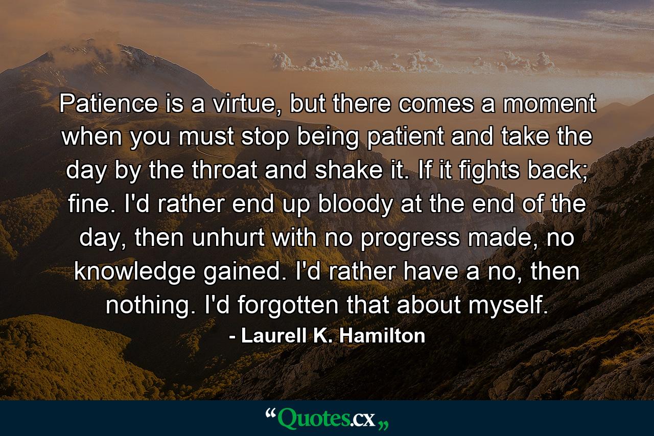 Patience is a virtue, but there comes a moment when you must stop being patient and take the day by the throat and shake it. If it fights back; fine. I'd rather end up bloody at the end of the day, then unhurt with no progress made, no knowledge gained. I'd rather have a no, then nothing. I'd forgotten that about myself. - Quote by Laurell K. Hamilton