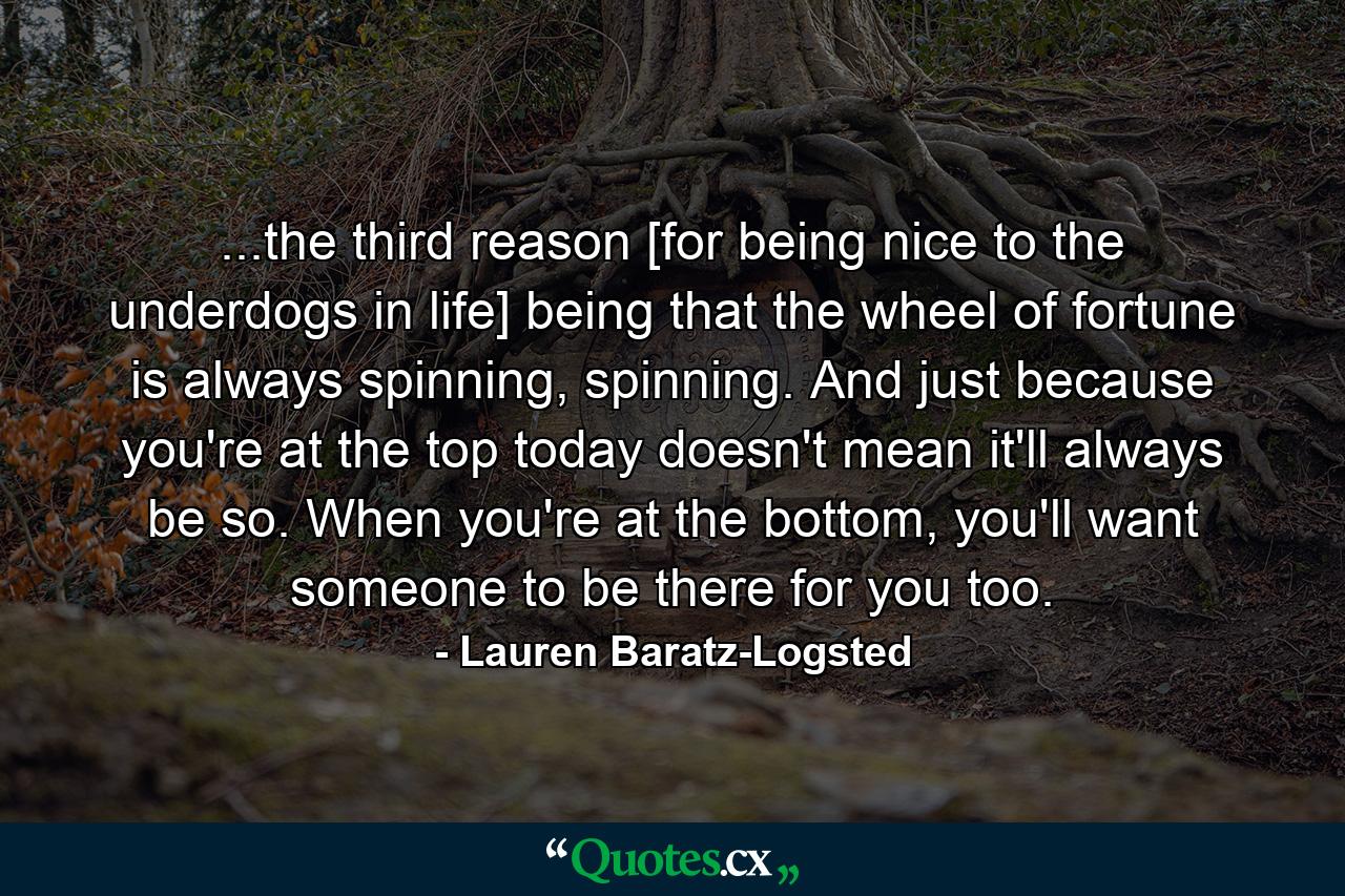 ...the third reason [for being nice to the underdogs in life] being that the wheel of fortune is always spinning, spinning. And just because you're at the top today doesn't mean it'll always be so. When you're at the bottom, you'll want someone to be there for you too. - Quote by Lauren Baratz-Logsted