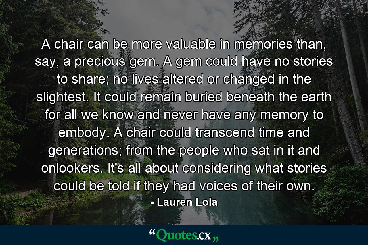 A chair can be more valuable in memories than, say, a precious gem. A gem could have no stories to share; no lives altered or changed in the slightest. It could remain buried beneath the earth for all we know and never have any memory to embody. A chair could transcend time and generations; from the people who sat in it and onlookers. It's all about considering what stories could be told if they had voices of their own. - Quote by Lauren Lola