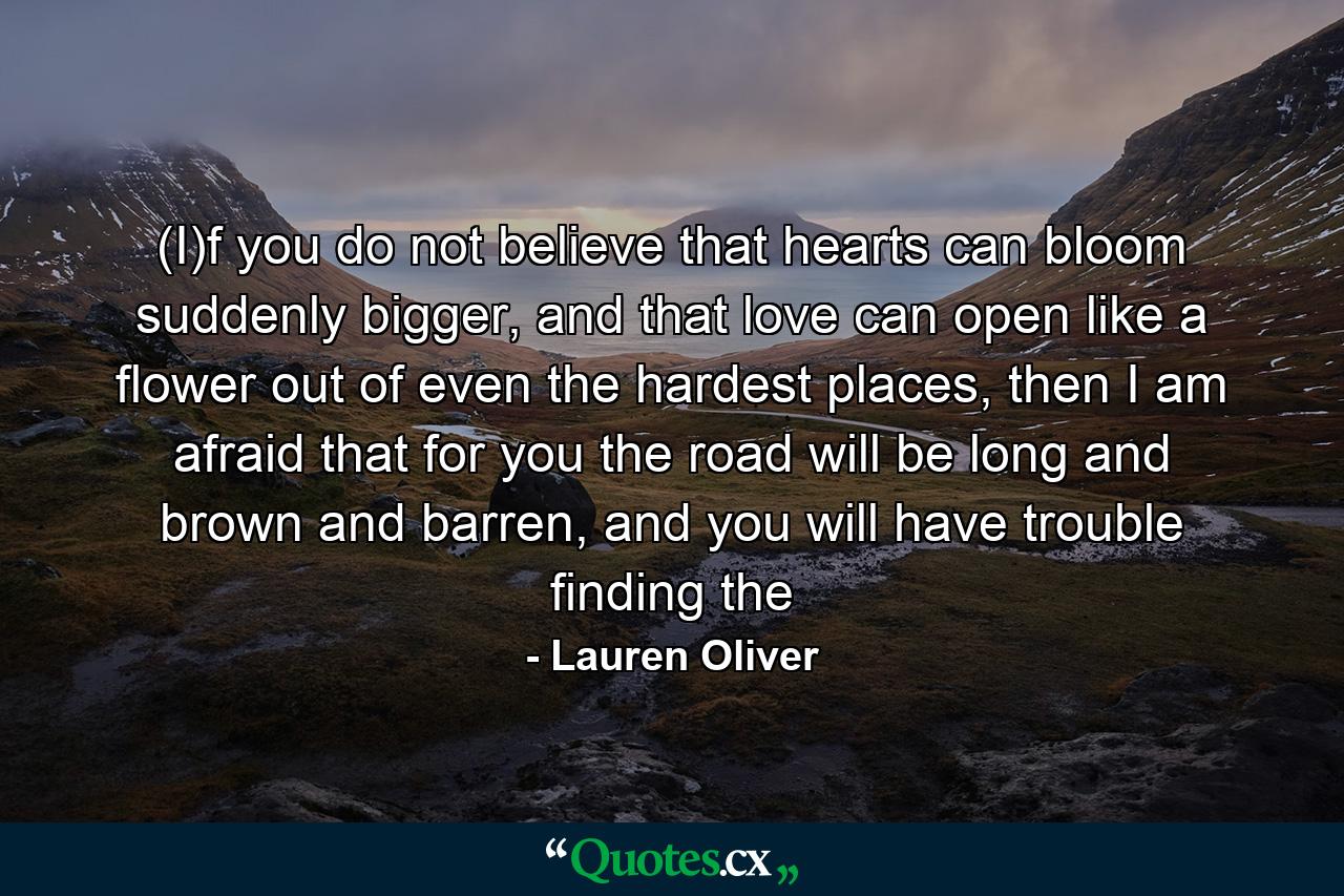 (I)f you do not believe that hearts can bloom suddenly bigger, and that love can open like a flower out of even the hardest places, then I am afraid that for you the road will be long and brown and barren, and you will have trouble finding the - Quote by Lauren Oliver