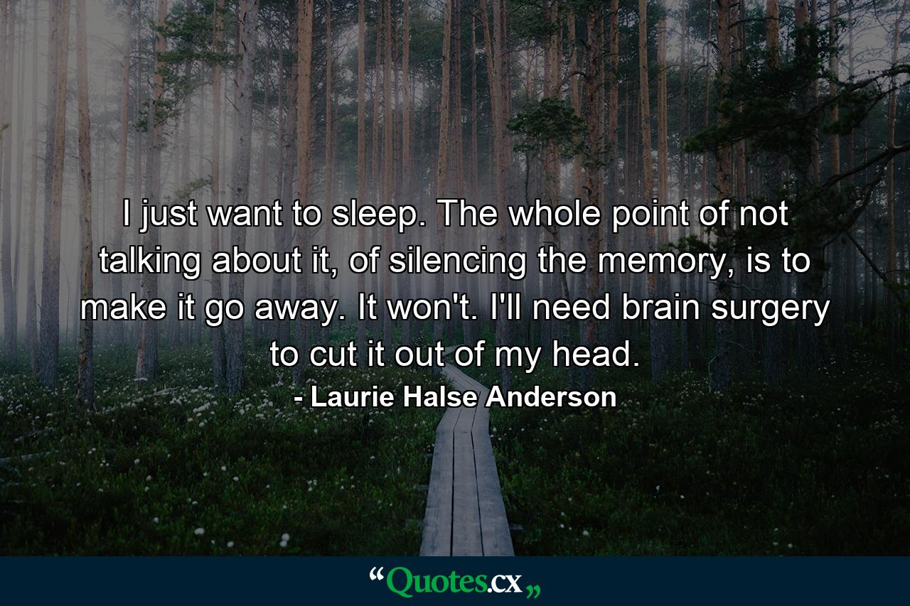 I just want to sleep. The whole point of not talking about it, of silencing the memory, is to make it go away. It won't. I'll need brain surgery to cut it out of my head. - Quote by Laurie Halse Anderson