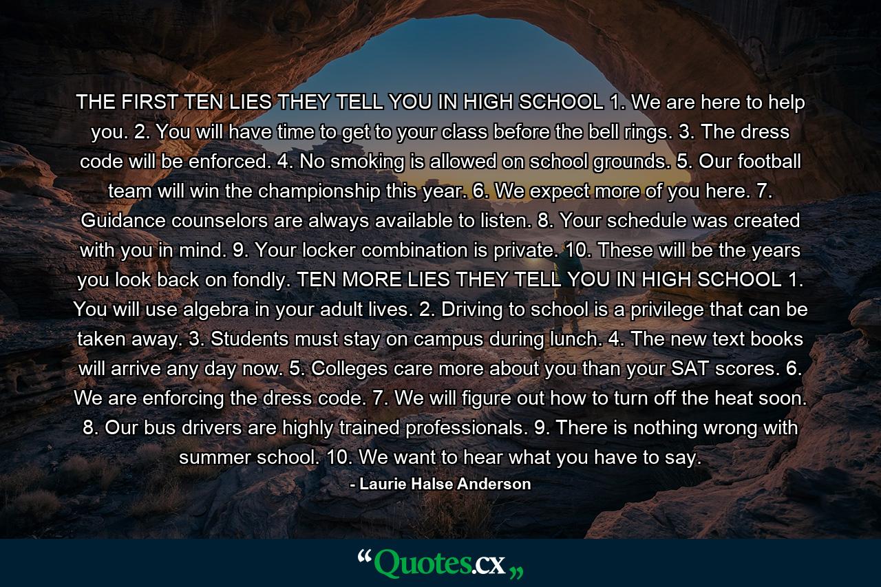 THE FIRST TEN LIES THEY TELL YOU IN HIGH SCHOOL 1. We are here to help you. 2. You will have time to get to your class before the bell rings. 3. The dress code will be enforced. 4. No smoking is allowed on school grounds. 5. Our football team will win the championship this year. 6. We expect more of you here. 7. Guidance counselors are always available to listen. 8. Your schedule was created with you in mind. 9. Your locker combination is private. 10. These will be the years you look back on fondly. TEN MORE LIES THEY TELL YOU IN HIGH SCHOOL 1. You will use algebra in your adult lives. 2. Driving to school is a privilege that can be taken away. 3. Students must stay on campus during lunch. 4. The new text books will arrive any day now. 5. Colleges care more about you than your SAT scores. 6. We are enforcing the dress code. 7. We will figure out how to turn off the heat soon. 8. Our bus drivers are highly trained professionals. 9. There is nothing wrong with summer school. 10. We want to hear what you have to say. - Quote by Laurie Halse Anderson