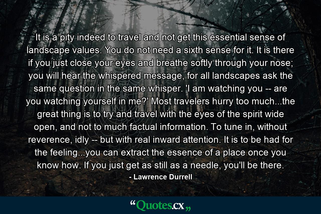 It is a pity indeed to travel and not get this essential sense of landscape values. You do not need a sixth sense for it. It is there if you just close your eyes and breathe softly through your nose; you will hear the whispered message, for all landscapes ask the same question in the same whisper. 'I am watching you -- are you watching yourself in me?' Most travelers hurry too much...the great thing is to try and travel with the eyes of the spirit wide open, and not to much factual information. To tune in, without reverence, idly -- but with real inward attention. It is to be had for the feeling...you can extract the essence of a place once you know how. If you just get as still as a needle, you'll be there. - Quote by Lawrence Durrell