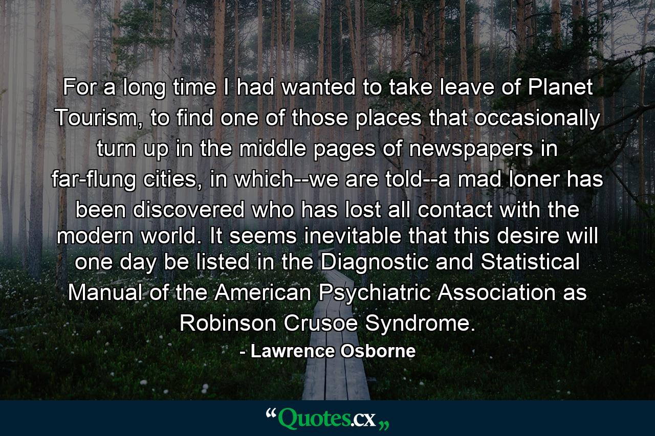 For a long time I had wanted to take leave of Planet Tourism, to find one of those places that occasionally turn up in the middle pages of newspapers in far-flung cities, in which--we are told--a mad loner has been discovered who has lost all contact with the modern world. It seems inevitable that this desire will one day be listed in the Diagnostic and Statistical Manual of the American Psychiatric Association as Robinson Crusoe Syndrome. - Quote by Lawrence Osborne