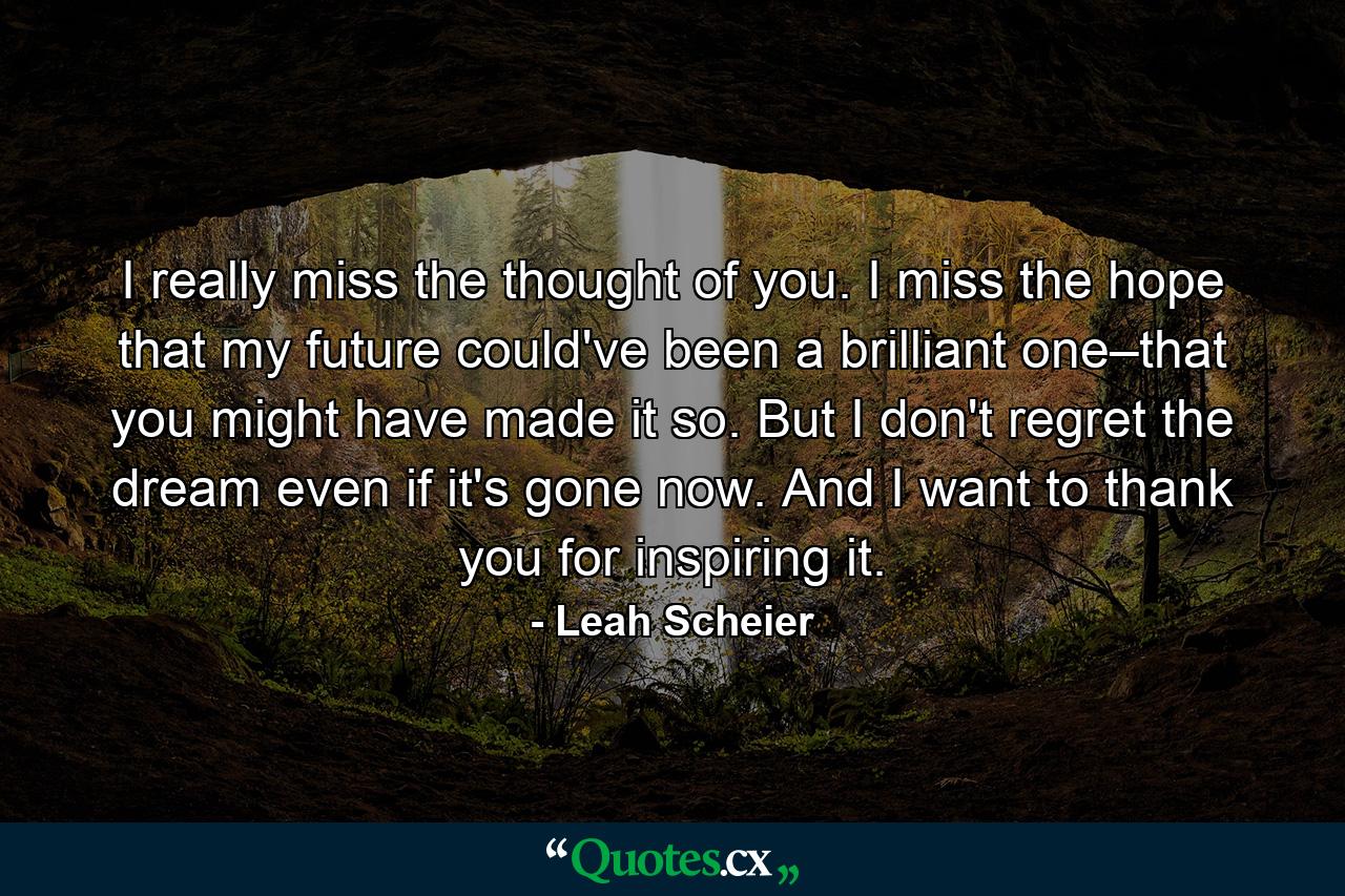 I really miss the thought of you. I miss the hope that my future could've been a brilliant one–that you might have made it so. But I don't regret the dream even if it's gone now. And I want to thank you for inspiring it. - Quote by Leah Scheier