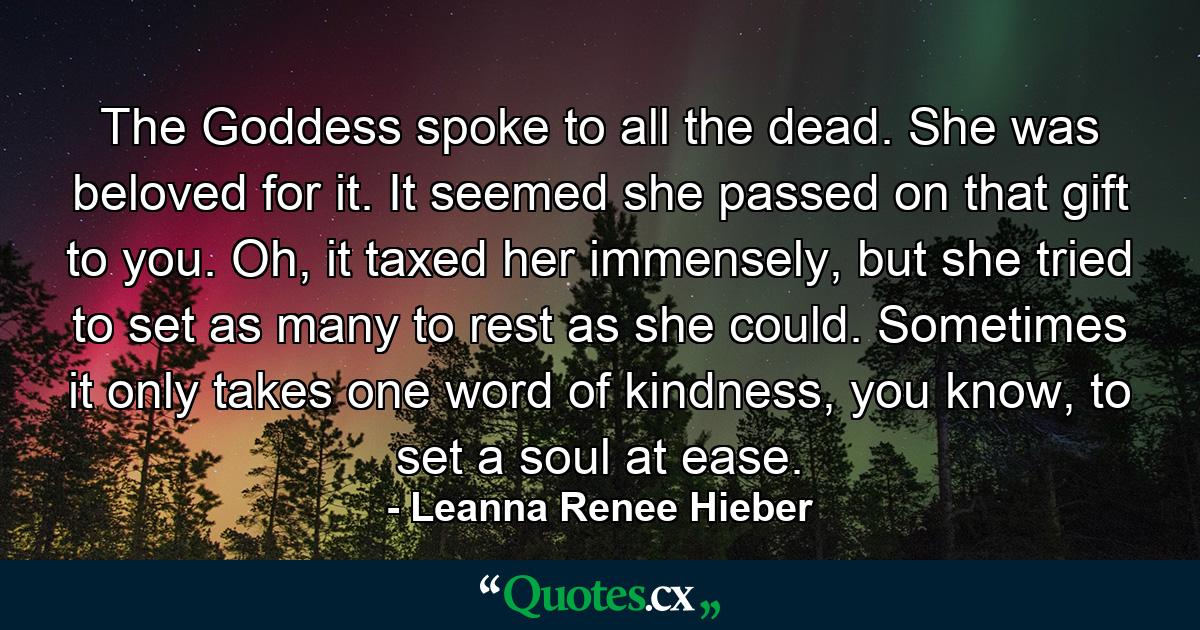 The Goddess spoke to all the dead. She was beloved for it. It seemed she passed on that gift to you. Oh, it taxed her immensely, but she tried to set as many to rest as she could. Sometimes it only takes one word of kindness, you know, to set a soul at ease. - Quote by Leanna Renee Hieber