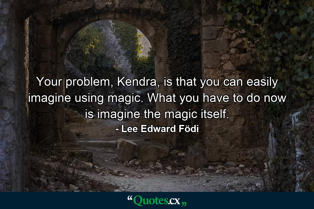 Your problem, Kendra, is that you can easily imagine using magic. What you have to do now is imagine the magic itself. - Quote by Lee Edward Födi