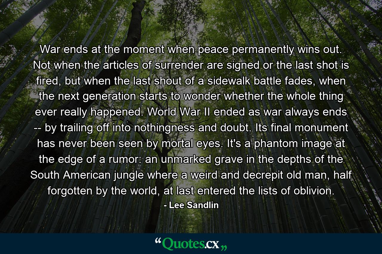 War ends at the moment when peace permanently wins out. Not when the articles of surrender are signed or the last shot is fired, but when the last shout of a sidewalk battle fades, when the next generation starts to wonder whether the whole thing ever really happened. World War II ended as war always ends -- by trailing off into nothingness and doubt. Its final monument has never been seen by mortal eyes. It's a phantom image at the edge of a rumor: an unmarked grave in the depths of the South American jungle where a weird and decrepit old man, half forgotten by the world, at last entered the lists of oblivion. - Quote by Lee Sandlin