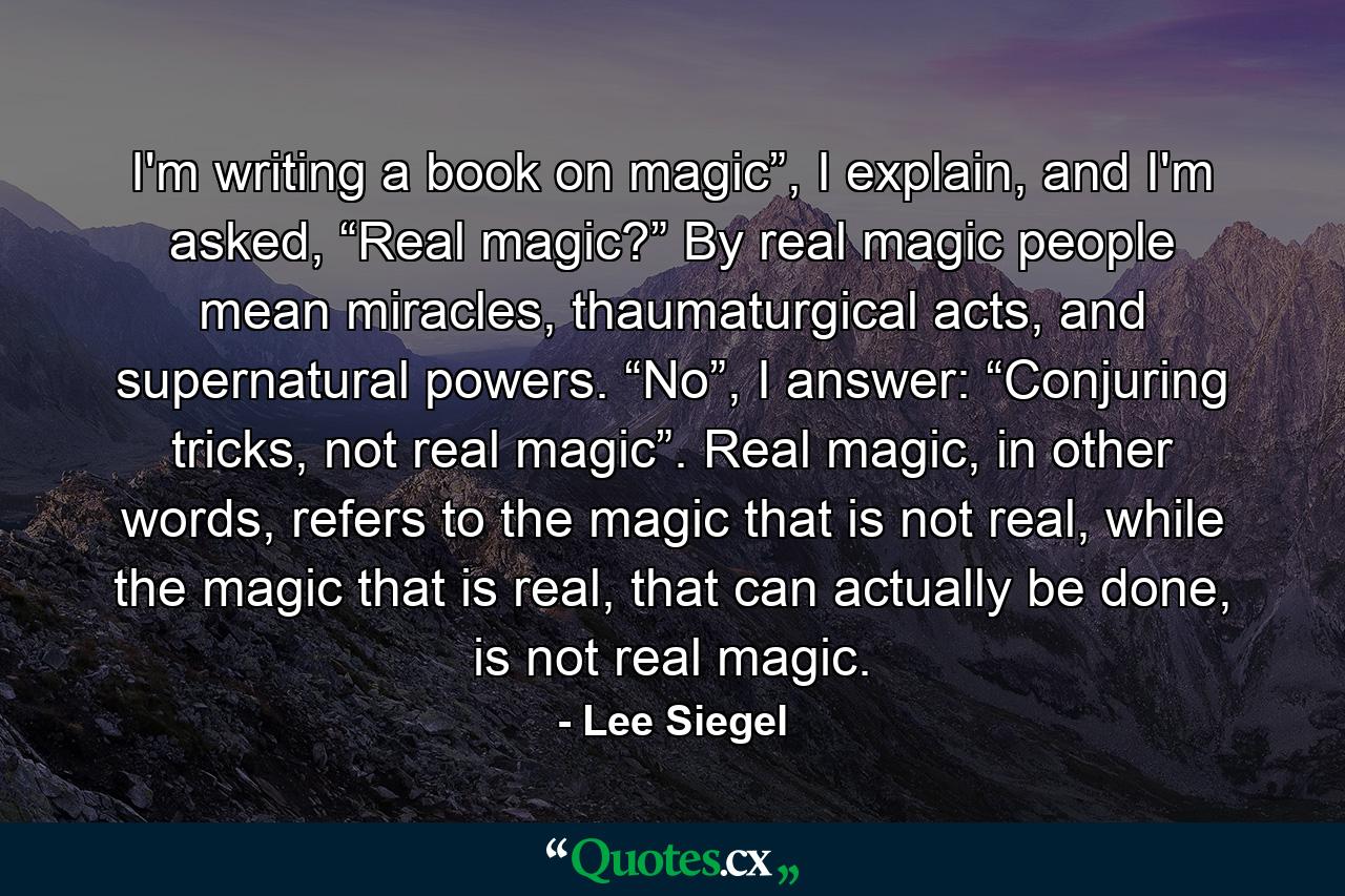 I'm writing a book on magic”, I explain, and I'm asked, “Real magic?” By real magic people mean miracles, thaumaturgical acts, and supernatural powers. “No”, I answer: “Conjuring tricks, not real magic”. Real magic, in other words, refers to the magic that is not real, while the magic that is real, that can actually be done, is not real magic. - Quote by Lee Siegel