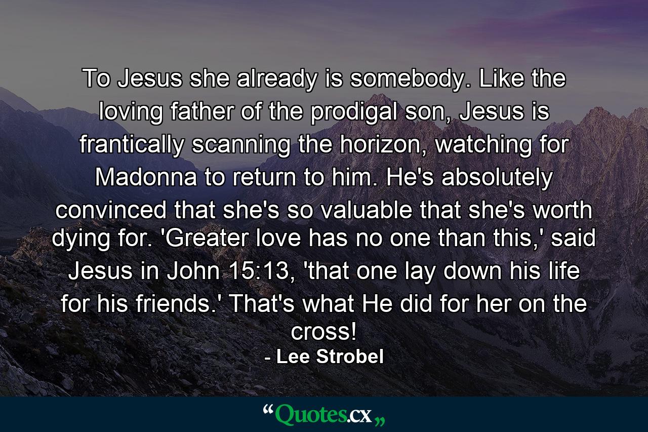 To Jesus she already is somebody. Like the loving father of the prodigal son, Jesus is frantically scanning the horizon, watching for Madonna to return to him. He's absolutely convinced that she's so valuable that she's worth dying for. 'Greater love has no one than this,' said Jesus in John 15:13, 'that one lay down his life for his friends.' That's what He did for her on the cross! - Quote by Lee Strobel