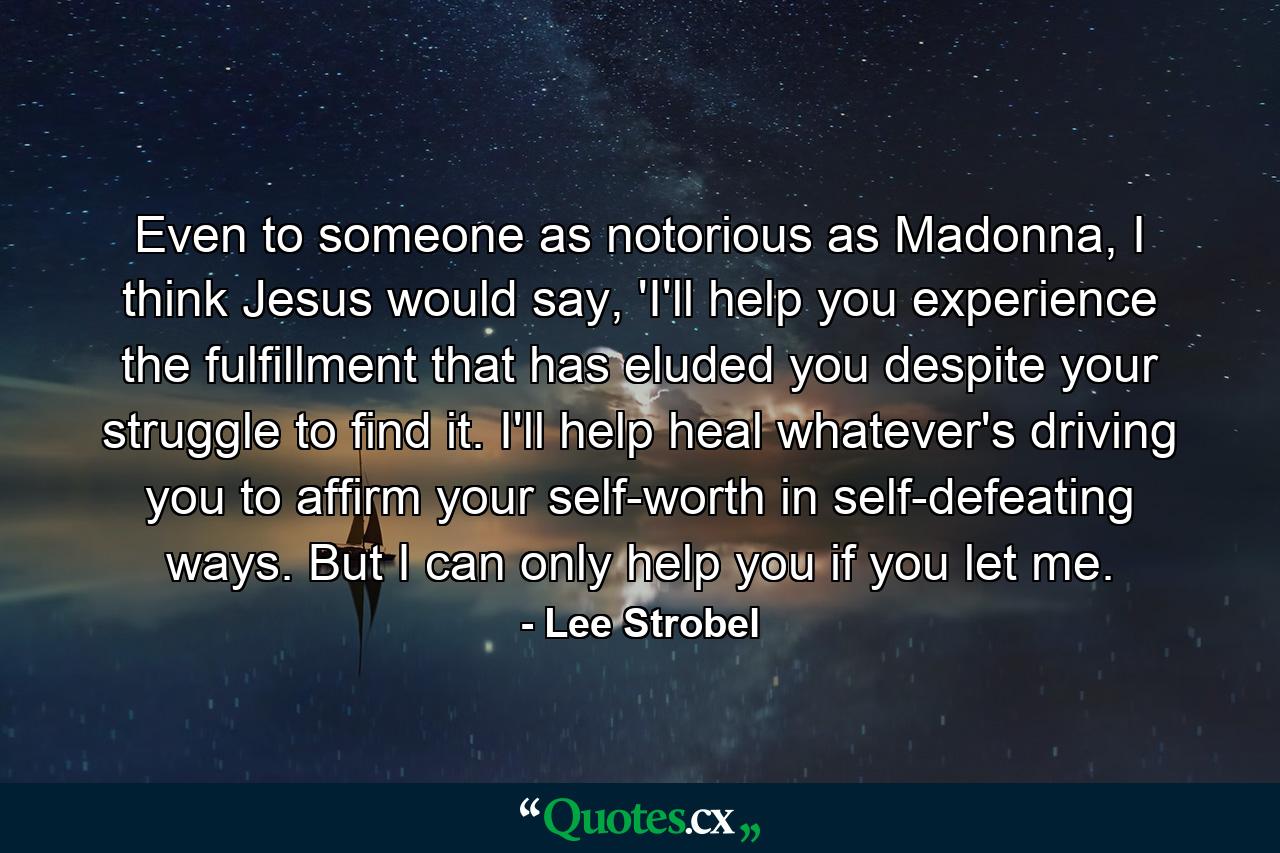 Even to someone as notorious as Madonna, I think Jesus would say, 'I'll help you experience the fulfillment that has eluded you despite your struggle to find it. I'll help heal whatever's driving you to affirm your self-worth in self-defeating ways. But I can only help you if you let me. - Quote by Lee Strobel