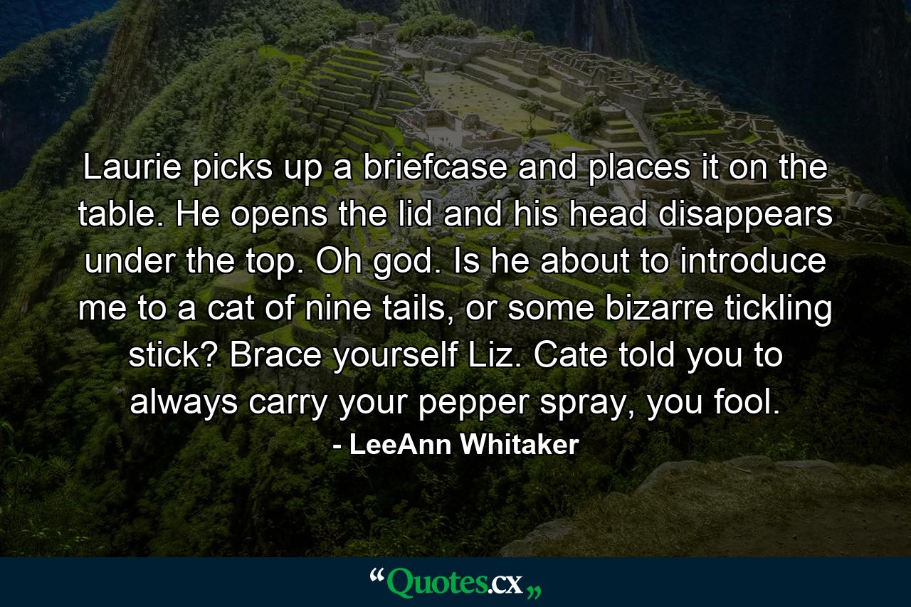 Laurie picks up a briefcase and places it on the table. He opens the lid and his head disappears under the top. Oh god. Is he about to introduce me to a cat of nine tails, or some bizarre tickling stick? Brace yourself Liz. Cate told you to always carry your pepper spray, you fool. - Quote by LeeAnn Whitaker