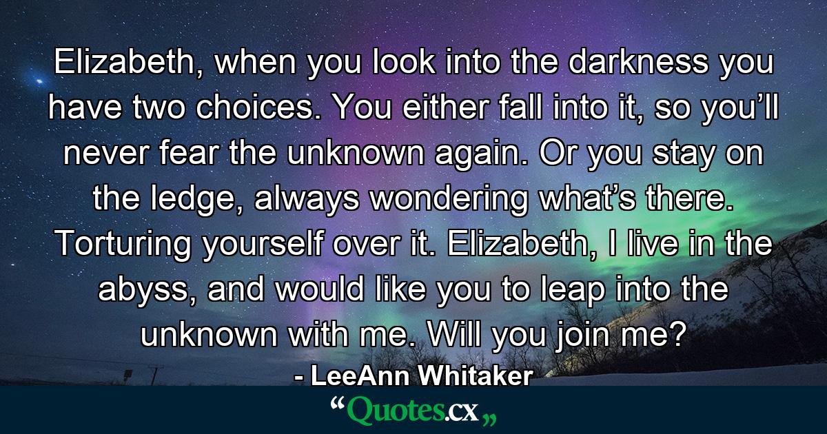 Elizabeth, when you look into the darkness you have two choices. You either fall into it, so you’ll never fear the unknown again. Or you stay on the ledge, always wondering what’s there. Torturing yourself over it. Elizabeth, I live in the abyss, and would like you to leap into the unknown with me. Will you join me? - Quote by LeeAnn Whitaker