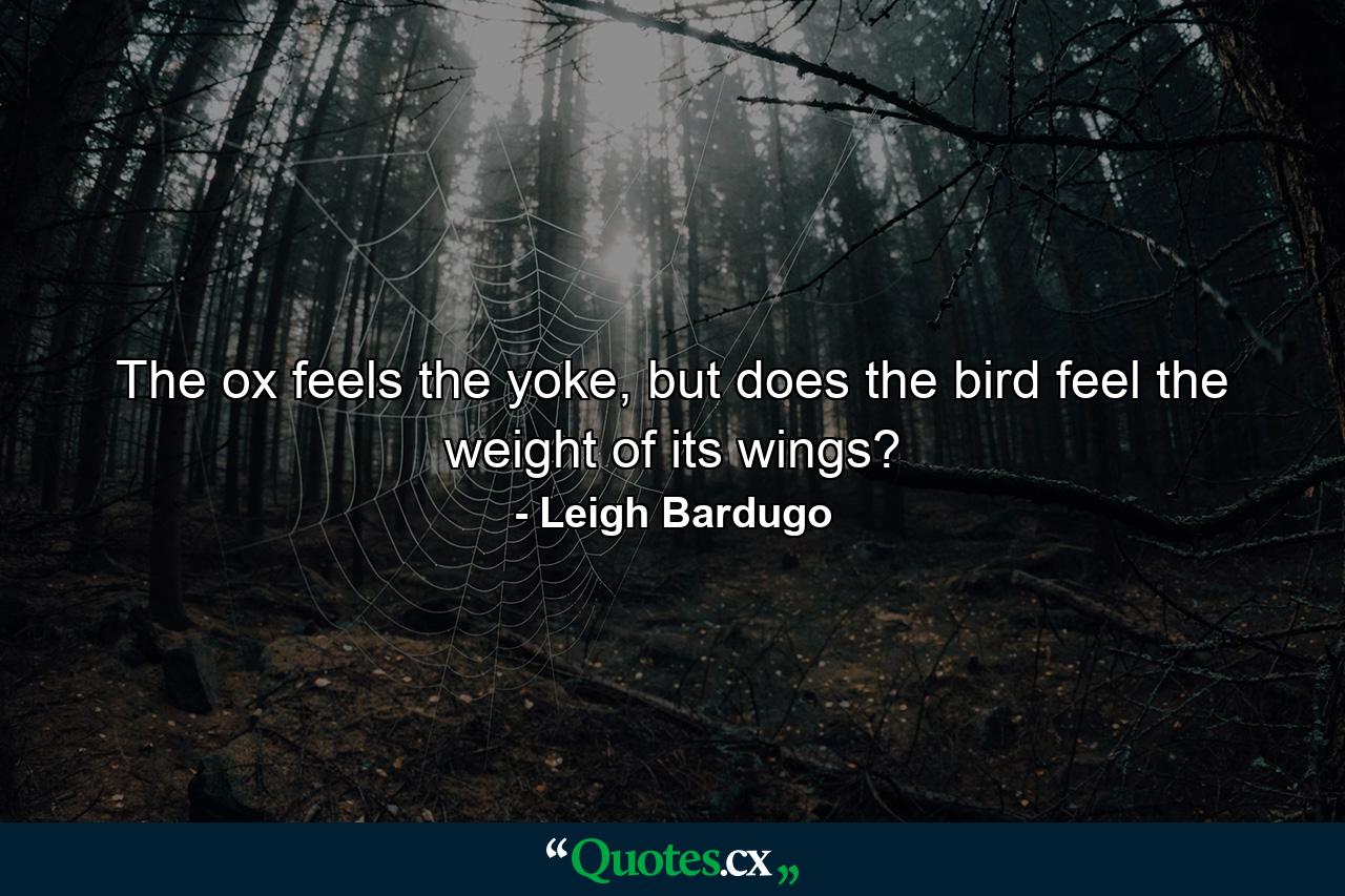 The ox feels the yoke, but does the bird feel the weight of its wings? - Quote by Leigh Bardugo