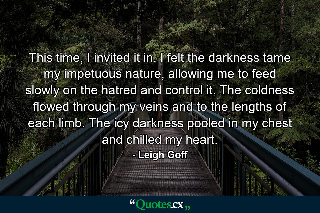 This time, I invited it in. I felt the darkness tame my impetuous nature, allowing me to feed slowly on the hatred and control it. The coldness flowed through my veins and to the lengths of each limb. The icy darkness pooled in my chest and chilled my heart. - Quote by Leigh Goff