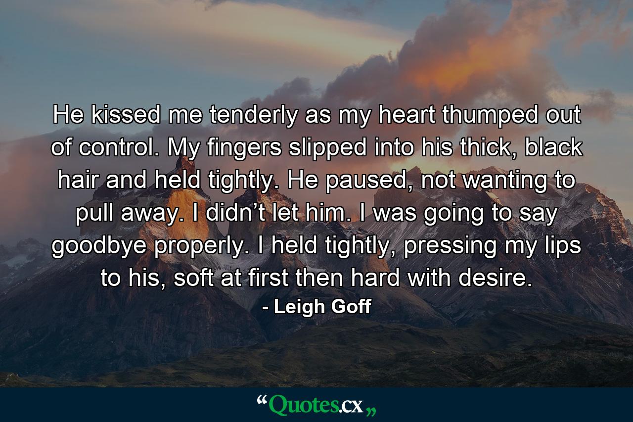 He kissed me tenderly as my heart thumped out of control. My fingers slipped into his thick, black hair and held tightly. He paused, not wanting to pull away. I didn’t let him. I was going to say goodbye properly. I held tightly, pressing my lips to his, soft at first then hard with desire. - Quote by Leigh Goff