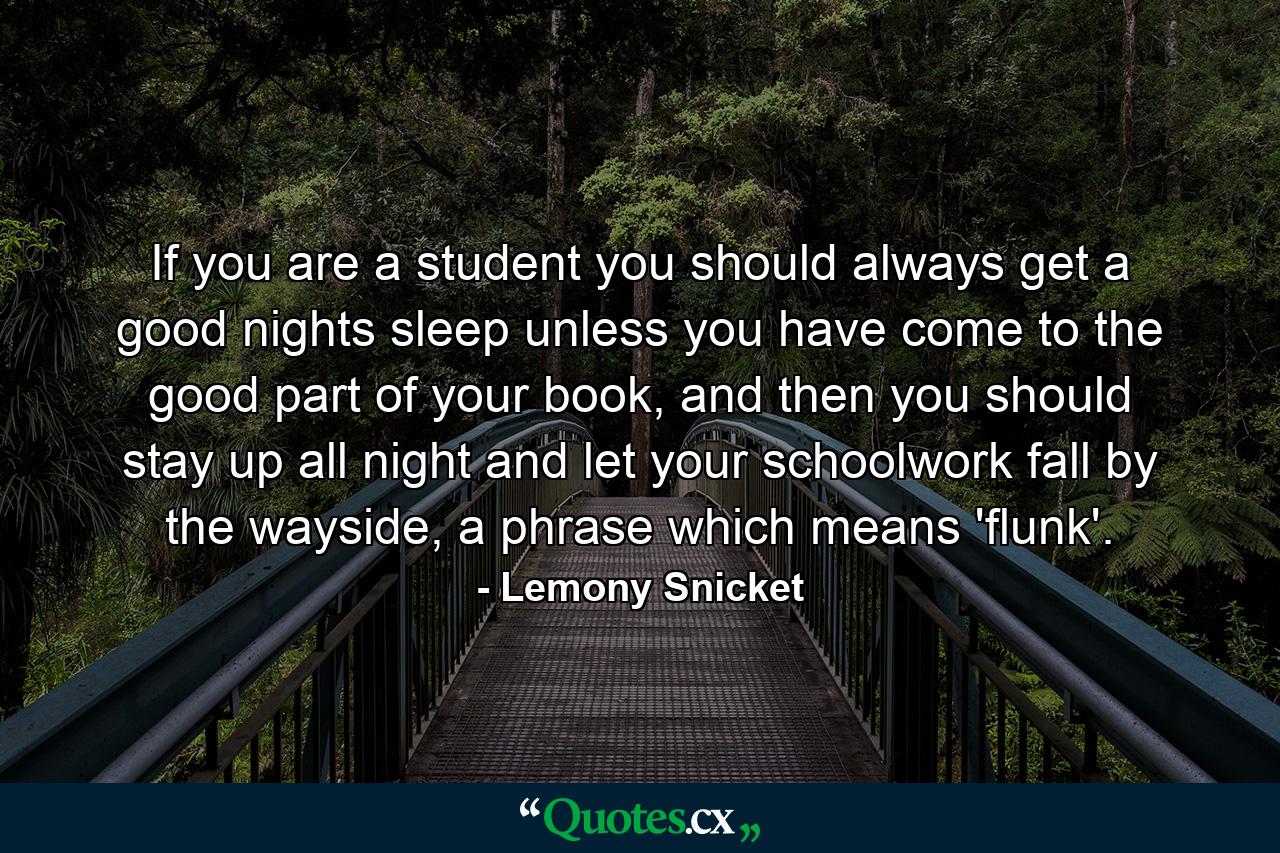 If you are a student you should always get a good nights sleep unless you have come to the good part of your book, and then you should stay up all night and let your schoolwork fall by the wayside, a phrase which means 'flunk'. - Quote by Lemony Snicket