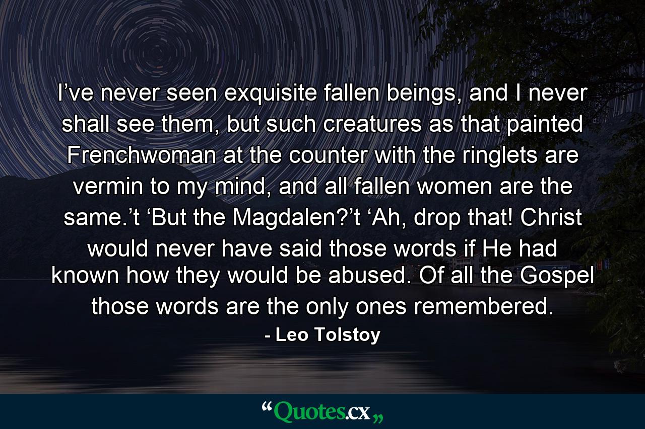 I’ve never seen exquisite fallen beings, and I never shall see them, but such creatures as that painted Frenchwoman at the counter with the ringlets are vermin to my mind, and all fallen women are the same.’t  ‘But the Magdalen?’t  ‘Ah, drop that! Christ would never have said those words if He had known how they would be abused. Of all the Gospel those words are the only ones remembered. - Quote by Leo Tolstoy