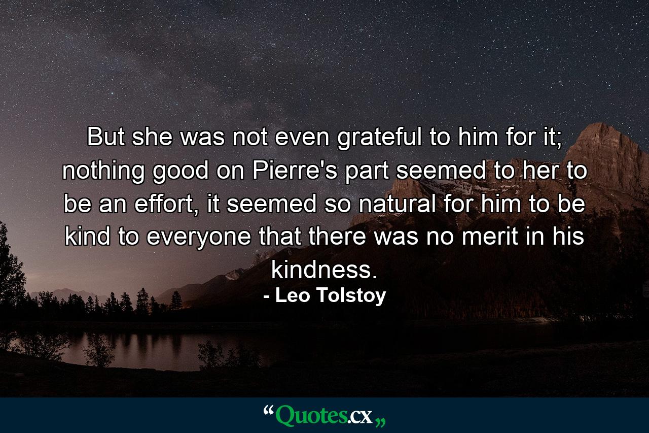 But she was not even grateful to him for it; nothing good on Pierre's part seemed to her to be an effort, it seemed so natural for him to be kind to everyone that there was no merit in his kindness. - Quote by Leo Tolstoy