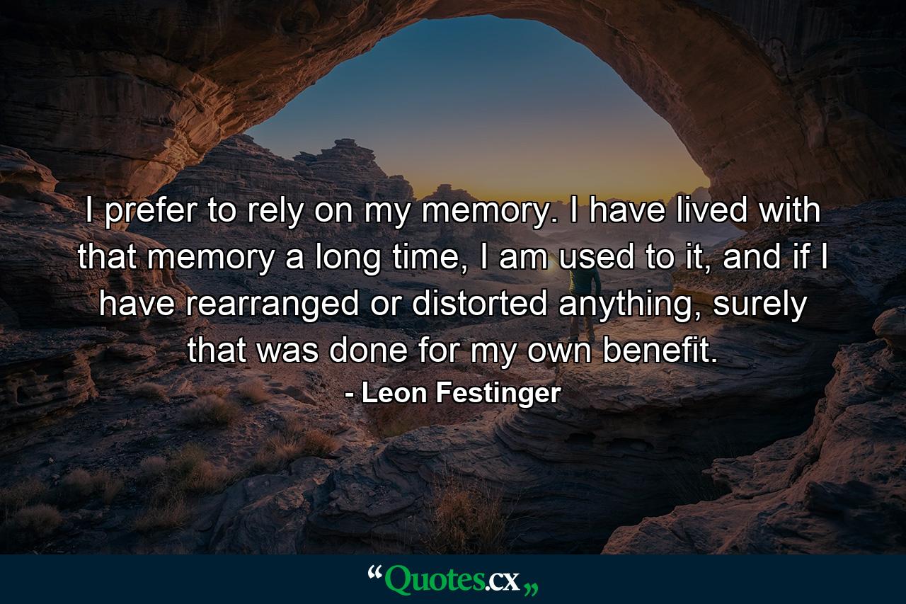 I prefer to rely on my memory. I have lived with that memory a long time, I am used to it, and if I have rearranged or distorted anything, surely that was done for my own benefit. - Quote by Leon Festinger