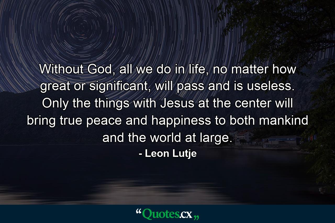 Without God, all we do in life, no matter how great or significant, will pass and is useless. Only the things with Jesus at the center will bring true peace and happiness to both mankind and the world at large. - Quote by Leon Lutje