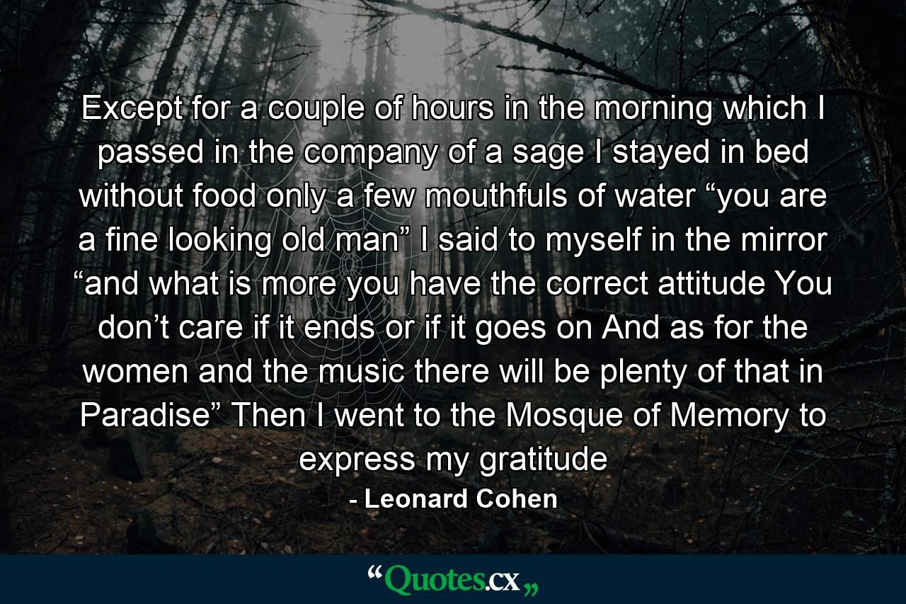 Except for a couple of hours in the morning which I passed in the company of a sage I stayed in bed without food only a few mouthfuls of water “you are a fine looking old man” I said to myself in the mirror “and what is more you have the correct attitude You don’t care if it ends or if it goes on And as for the women and the music there will be plenty of that in Paradise” Then I went to the Mosque of Memory to express my gratitude - Quote by Leonard Cohen