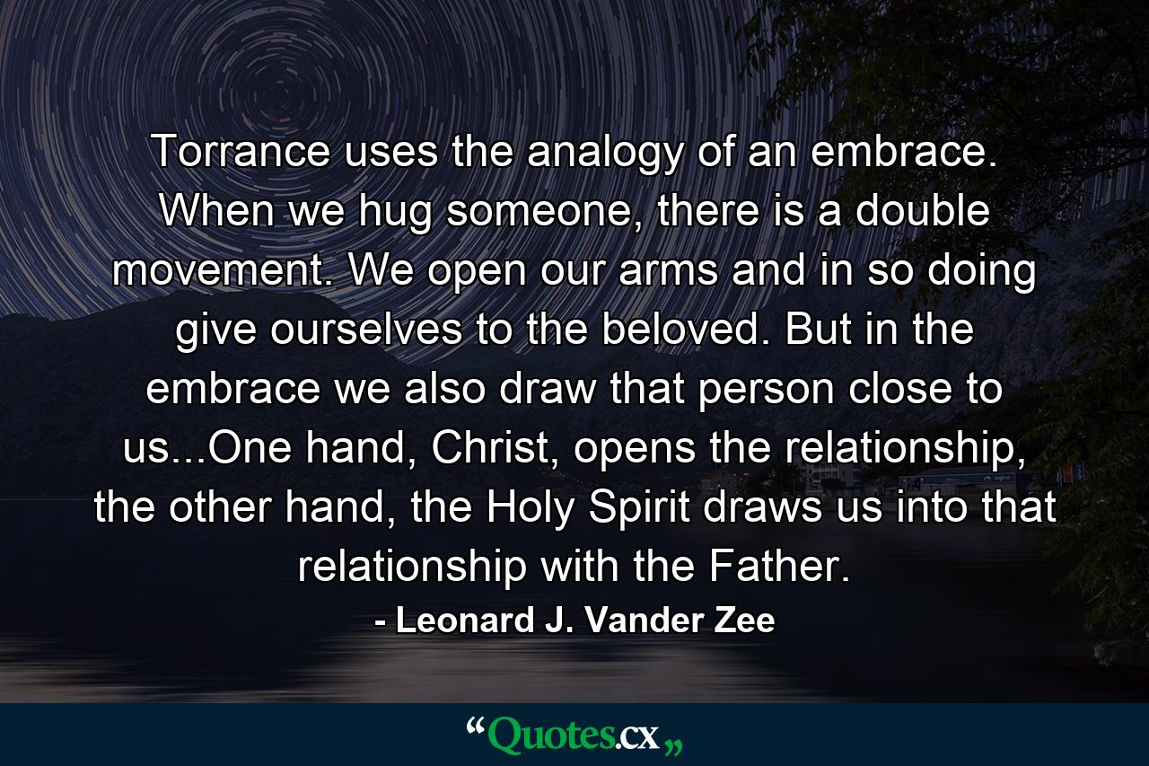 Torrance uses the analogy of an embrace. When we hug someone, there is a double movement. We open our arms and in so doing give ourselves to the beloved. But in the embrace we also draw that person close to us...One hand, Christ, opens the relationship, the other hand, the Holy Spirit draws us into that relationship with the Father. - Quote by Leonard J. Vander Zee