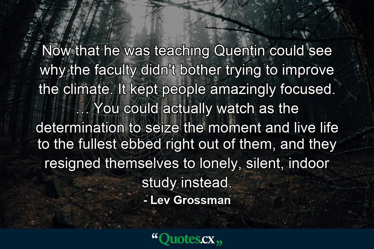 Now that he was teaching Quentin could see why the faculty didn't bother trying to improve the climate. It kept people amazingly focused. … You could actually watch as the determination to seize the moment and live life to the fullest ebbed right out of them, and they resigned themselves to lonely, silent, indoor study instead. - Quote by Lev Grossman