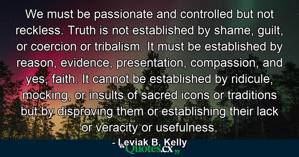 We must be passionate and controlled but not reckless. Truth is not established by shame, guilt, or coercion or tribalism. It must be established by reason, evidence, presentation, compassion, and yes, faith. It cannot be established by ridicule, mocking, or insults of sacred icons or traditions but by disproving them or establishing their lack or veracity or usefulness. - Quote by Leviak B. Kelly