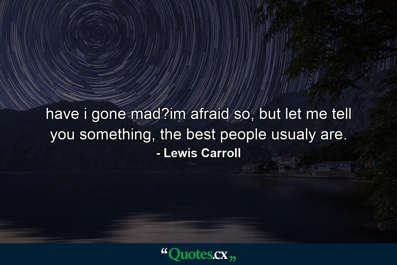 have i gone mad?im afraid so, but let me tell you something, the best people usualy are. - Quote by Lewis Carroll