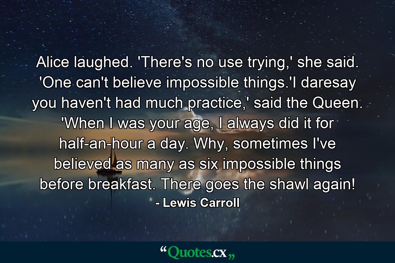 Alice laughed. 'There's no use trying,' she said. 'One can't believe impossible things.'I daresay you haven't had much practice,' said the Queen. 'When I was your age, I always did it for half-an-hour a day. Why, sometimes I've believed as many as six impossible things before breakfast. There goes the shawl again! - Quote by Lewis Carroll