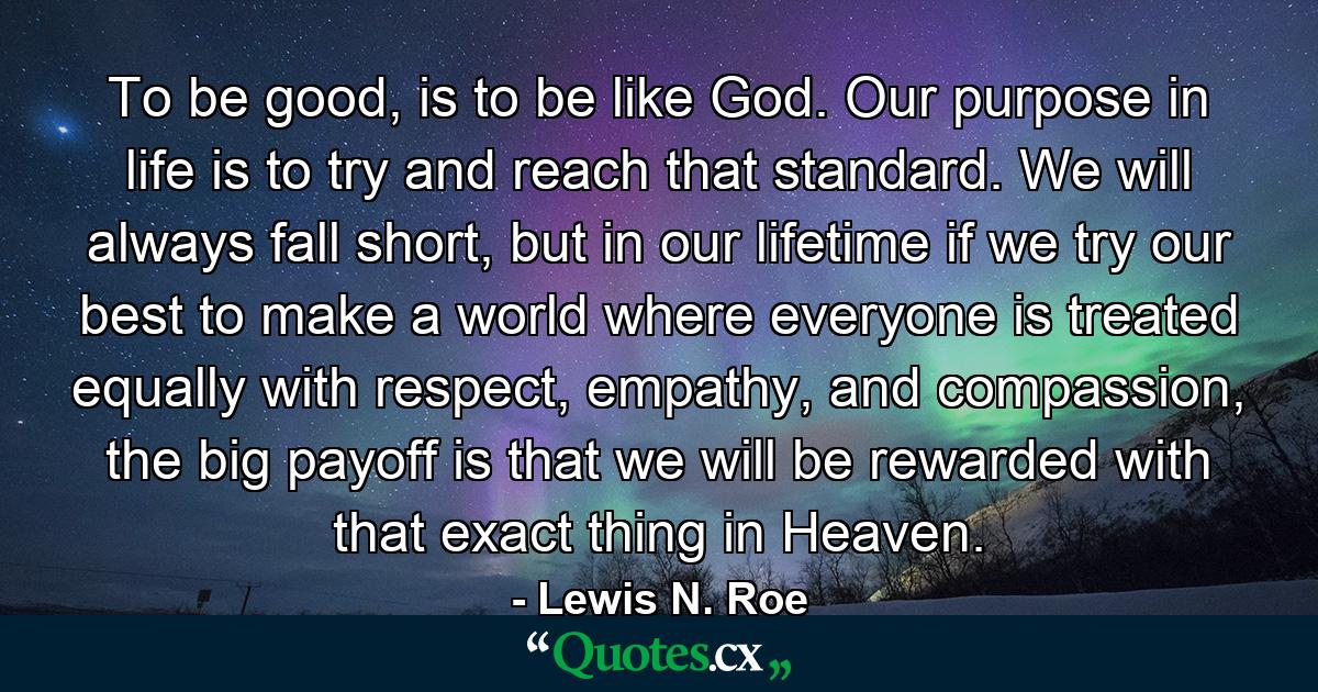 To be good, is to be like God. Our purpose in life is to try and reach that standard. We will always fall short, but in our lifetime if we try our best to make a world where everyone is treated equally with respect, empathy, and compassion, the big payoff is that we will be rewarded with that exact thing in Heaven. - Quote by Lewis N. Roe