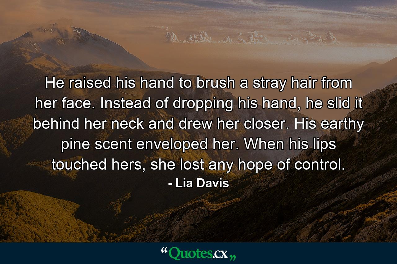 He raised his hand to brush a stray hair from her face. Instead of dropping his hand, he slid it behind her neck and drew her closer. His earthy pine scent enveloped her. When his lips touched hers, she lost any hope of control. - Quote by Lia Davis